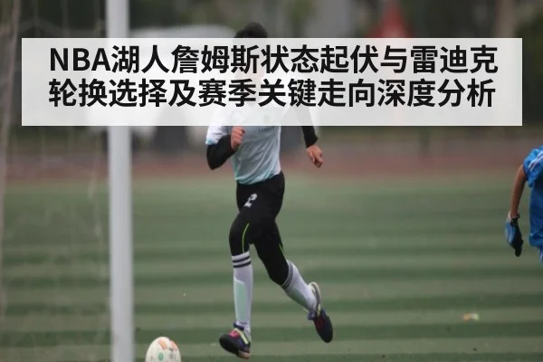 NBA湖人詹姆斯状态起伏与雷迪克轮换选择及赛季关键走向深度分析