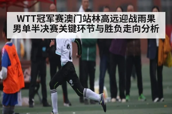 WTT冠军赛澳门站林高远迎战雨果男单半决赛关键环节与胜负走向分析
