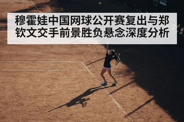 穆霍娃中国网球公开赛复出与郑钦文交手前景胜负悬念深度分析